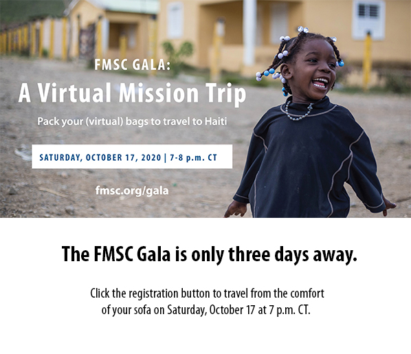 FMSC Gala: A Virtual Mission Trip. Pack your (virtual) bags to travel to Haiti. Saturday, October 17, 2020. 7-8 p.m. CT. Go to fmsc.org/gala. The FMSC Gala is only three days away. Click the registration button to travel from the comfortof your sofa on Saturday, October 17 at 7 p.m. CT.